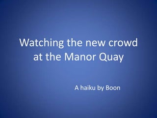 Watching the new crowd at the Manor Quay A haiku by Boon 