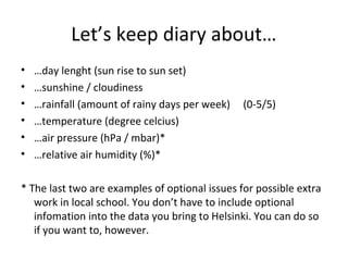 Let’s keep diary about…
• …day lenght (sun rise to sun set)
• …sunshine / cloudiness
• …rainfall (amount of rainy days per week) (0-5/5)
• …temperature (degree celcius)
• …air pressure (hPa / mbar)*
• …relative air humidity (%)*
* The last two are examples of optional issues for possible extra
work in local school. You don’t have to include optional
infomation into the data you bring to Helsinki. You can do so
if you want to, however.
 