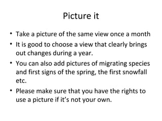 Picture it
• Take a picture of the same view once a month
• It is good to choose a view that clearly brings
out changes during a year.
• You can also add pictures of migrating species
and first signs of the spring, the first snowfall
etc.
• Please make sure that you have the rights to
use a picture if it’s not your own.
 