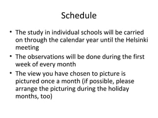 Schedule
• The study in individual schools will be carried
on through the calendar year until the Helsinki
meeting
• The observations will be done during the first
week of every month
• The view you have chosen to picture is
pictured once a month (if possible, please
arrange the picturing during the holiday
months, too)
 