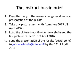 The instructions in brief
1. Keep the diary of the season changes and make a
presentation of the results
2. Take one picture per month from June 2015 till
April 2016.
3. Load the pictures monthly on the website and the
last picture by the 15th of April 2016
4. Send the presentation of the results (powerpoint)
to jarmo.salmela@edu.hel.fi by the 15th
of April
2016
 