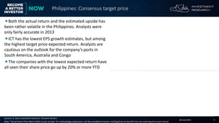 28 July 2016 4
Companies with the highest consensus target price expected return Companies with the lowest consensus target price expected return
Sources: A. Stotz Investment Research, Thomson Reuters
Note: *Actual return from March 2016 to year-to-date. For methodology explanation visit BecomeaBetterInvestor.net/blog/how-to-benefit-from-our-watching-the-street-charts/
Both the actual return and the estimated upside has
been rather volatile in the Philippines. Analysts were
only fairly accurate in 2013
ICT has the lowest EPS growth estimates, but among
the highest target price expected return. Analysts are
cautious on the outlook for the company’s ports in
South America, Australia and Congo
The companies with the lowest expected return have
all seen their share price go up by 20% or more YTD
Philippines: Consensus target price
Consensus target price expected return versus actual return
Company name RIC code Sector
Mcap
(US$m)
Up/Dn
(%)
Energy Development EDC.PS Utilities 2,365 23
International Container
Terminal Services
ICT.PS Industrials 2,895 23
First Gen FGEN.PS Utilities 2,230 20
Semirara Mining SCC.PS Energy 2,725 19
Petron PCOR.PS Energy 2,247 19
Company name RIC code Sector
Mcap
(US$m)
Up/Dn
(%)
Aboitiz Equity Ventures AEV.PS Industrials 9,756 (30)
SM Prime Holdings SMPH.PS Financials 18,471 (20)
JG Summit Holdings JGS.PS Industrials 12,982 (14)
Security Bank SECB.PS Financials 3,385 (13)
GT Capital Holdings GTCAP.PS Financials 5,840 (9)
(9)
(18)
6
(0)
5
(1)
(40)
(20)
-
20
40
60
2012 2013 2014 2015 2016* 12mth
fwdActual return Est upside
(%)
 