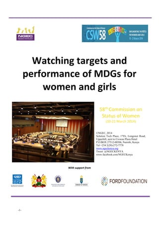 -1- 
Watching targets and performance of MDGs for women and girls 
58th Commission on Status of Women 
(10-21 March 2014) 
©NGEC, 2014 
Solution Tech Place, 1stFlr, Longonot Road, Upperhill, next to Crowne Plaza Hotel 
P.O.BOX 27512-00506, Nairobi, Kenya 
Tel +254 2(20)-272-7778 
www.ngeckenya.org 
Tweet: @NGECKENYA 
www.facebook.com/NGECKenya 
With support from 
 