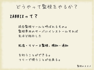 どうやって監視をやるか？
ZABBIXって？

  統合監視ツールと呼ばれるもの。
  監視専用のサーバにインストールすれば
  先ほど紹介した

  死活・リソース監視、検知・通知

  を行うことができる。
  フリーで使うことが出来る。
                    監視のススメ
 