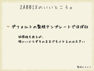 ZABBIXのいいところ。


デフォルトの監視テンプレートでほぼOK

 拡張性もあるが、
 特にいじらずそのままでもイケるのは大きい




                  監視のススメ
 