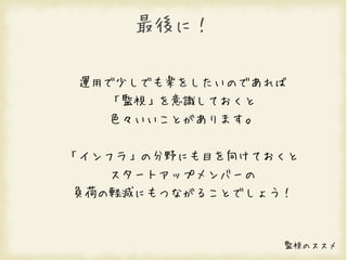 最後に！

 運用で少しでも楽をしたいのであれば
   「監視」を意識しておくと
   色々いいことがあります。


「インフラ」の分野にも目を向けておくと
   スタートアップメンバーの
負荷の軽減にもつながることでしょう！



                  監視のススメ
 