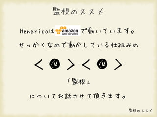 監視のススメ

Henericoは     で動いています。

せっかくなので動かしている仕組みの


  ＜●＞＜●＞
            「監視」

  についてお話させて頂きます。
                    監視のススメ
 