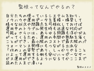 監視ってなんでやるの？
自分たちの使っているシステムを知り、
ノウハウや運用データを蓄積・構築して
様々な状況や問題点を可視化しておけば
運用中のトラブル発生時も迅速な対応が
可能。さらには、あらゆる問題も浮かび上
がってくるため、運用の手間や無駄を省く
ことができ、最小限のコストで最大限のパ
フォーマンス発揮にもつながる立派な
「攻め」の姿勢であり、しっかりやること
によって運用する側も安心ハッピーなサー
ビス運用ができるようになるてかここまで
読めた人まじ凄い。
                監視のススメ
 