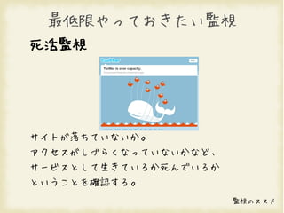 最低限やっておきたい監視
死活監視




サイトが落ちていないか。
アクセスがしづらくなっていないかなど、
サービスとして生きているか死んでいるか
ということを確認する。
                      監視のススメ
 