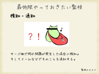 最低限やっておきたい監視
検知・通知



    ？！
サーバ側で何か問題が発生した場合に検知。
そしてメールなどでそのことを通知する。


                       監視のススメ
 