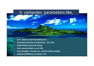 It  computes  parameters like,  
•• Ionic  Balance and Permissible error ,  Ionic  Balance and Permissible error ,  
•• Theoretical Electrical Conductivity   and  TDS,     Theoretical Electrical Conductivity   and  TDS,     
•• Total Soluble Total Soluble CationsCations & Anions,& Anions,
•• Ionic concentrations  as Ca CO3,   Ionic concentrations  as Ca CO3,   
Ionic Strength of e er ion and the hole sampleIonic Strength of e er ion and the hole sample•• Ionic Strength,  of every ion , and the whole sample, Ionic Strength,  of every ion , and the whole sample, 
•• Activity Coefficients of various  ionsActivity Coefficients of various  ions
 