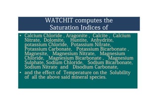 WATCHIT computes the
S i I di fSaturation Indices of
•• Calcium Chloride , Aragonite , Calcite , CalciumCalcium Chloride , Aragonite , Calcite , Calcium, g , ,, g , ,
Nitrate, Dolomite, Huntite, Anhydrite,Nitrate, Dolomite, Huntite, Anhydrite,
potassium Chloride, Potassium Nitrate,potassium Chloride, Potassium Nitrate,
Potassium Carbonate Potassium BicarbonatePotassium Carbonate Potassium BicarbonatePotassium Carbonate, Potassium Bicarbonate ,Potassium Carbonate, Potassium Bicarbonate ,
MagnesiteMagnesite, Magnesium Nitrate, Magnesium, Magnesium Nitrate, Magnesium
Chloride, Magnesium Bicarbonate , MagnesiumChloride, Magnesium Bicarbonate , Magnesium
S l h t S di Chl id S di Bi b tS l h t S di Chl id S di Bi b tSulphate, Sodium Chloride, Sodium Bicarbonate,Sulphate, Sodium Chloride, Sodium Bicarbonate,
Sodium Nitrate and Disodium Carbonate,Sodium Nitrate and Disodium Carbonate,
•• and the effect of Temperature on the Solubilityand the effect of Temperature on the Solubilityand the effect of Temperature on the Solubilityand the effect of Temperature on the Solubility
of all the above said mineral species.of all the above said mineral species.
 
