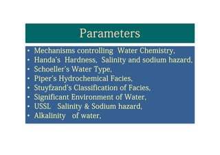 ParametersParameters
•• Mechanisms controlling Water Chemistry,Mechanisms controlling Water Chemistry,Mechanisms controlling Water Chemistry,Mechanisms controlling Water Chemistry,
•• Handa'sHanda's Hardness, Salinity and sodium hazard,Hardness, Salinity and sodium hazard,
•• Schoeller's Water TypeSchoeller's Water Type•• Schoeller s Water Type,Schoeller s Water Type,
•• Piper's Hydrochemical Facies,Piper's Hydrochemical Facies,
St f d' Cl ifi ti fSt f d' Cl ifi ti f F iF i•• Stuyfzand's Classification ofStuyfzand's Classification of FaciesFacies,,
•• Significant Environment of Water,Significant Environment of Water,
•• USSL Salinity & Sodium hazard,USSL Salinity & Sodium hazard,
•• Alkalinity of water,Alkalinity of water,yy
 