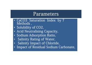 ParametersParametersParametersParameters
•• CaCO3 Saturation Index by 7CaCO3 Saturation Index by 7yy
Methods ,Methods ,
•• Solubility of CO2,Solubility of CO2,yy
•• Acid Neutralising Capacity,Acid Neutralising Capacity,
•• Sodium Adsorption RatioSodium Adsorption RatioSodium Adsorption Ratio,Sodium Adsorption Ratio,
•• Salinity Rating of Water,Salinity Rating of Water,
•• Salinity Impact of ChlorideSalinity Impact of Chloride•• Salinity Impact of Chloride,Salinity Impact of Chloride,
•• Impact of Residual Sodium Carbonate,Impact of Residual Sodium Carbonate,
 