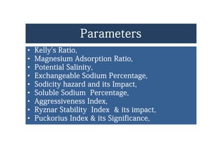 ParametersParameters
•• Kelly's Ratio,Kelly's Ratio,y ,y ,
•• Magnesium Adsorption Ratio,Magnesium Adsorption Ratio,
•• Potential Salinity,Potential Salinity,Potential Salinity,Potential Salinity,
•• Exchangeable Sodium Percentage,Exchangeable Sodium Percentage,
•• Sodicity hazard and its Impact,Sodicity hazard and its Impact,Sodicity hazard and its Impact,Sodicity hazard and its Impact,
•• Soluble Sodium Percentage,Soluble Sodium Percentage,
•• Aggressiveness Index,Aggressiveness Index,Aggressiveness Index,Aggressiveness Index,
•• Ryznar Stability Index & its impact,Ryznar Stability Index & its impact,
•• Puckorius Index & its Significance,Puckorius Index & its Significance,Puckorius Index & its Significance,Puckorius Index & its Significance,
 
