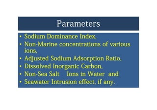 ParametersParameters
•• Sodium Dominance IndexSodium Dominance IndexSodium Dominance Index,Sodium Dominance Index,
•• NonNon--Marine concentrations of variousMarine concentrations of various
iiions,ions,
•• Adjusted Sodium Adsorption Ratio,Adjusted Sodium Adsorption Ratio,j p ,j p ,
•• Dissolved Inorganic Carbon,Dissolved Inorganic Carbon,
NN S S lt I i W t dS S lt I i W t d•• NonNon--Sea Salt Ions in Water andSea Salt Ions in Water and
•• Seawater Intrusion effect, if anySeawater Intrusion effect, if any..yy
 