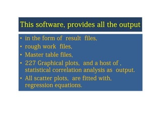 This software provides all the outputThis software provides all the outputThis software, provides all the outputThis software, provides all the output
•• in the form of result filesin the form of result files•• in the form of result files,in the form of result files,
•• rough work files,rough work files,
•• Master table files,Master table files,
•• 227 Graphical plots and a host of227 Graphical plots and a host of•• 227 Graphical plots, and a host of ,227 Graphical plots, and a host of ,
statistical correlation analysis as output.statistical correlation analysis as output.
•• All scatter plots, are fitted with,All scatter plots, are fitted with,
regression equationsregression equations..g qg q
 