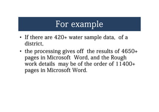 For exampleFor example
•• If there are 420+ water sample data of aIf there are 420+ water sample data of a•• If there are 420+ water sample data, of aIf there are 420+ water sample data, of a
district,district,
th i i ff th lt f 4650th i i ff th lt f 4650•• the processing gives off the results of 4650+the processing gives off the results of 4650+
pages in Microsoft Word, and the Roughpages in Microsoft Word, and the Rough
k d il b f h d f 11400k d il b f h d f 11400work details may be of the order of 11400+work details may be of the order of 11400+
pages in Microsoft Word.pages in Microsoft Word.
 