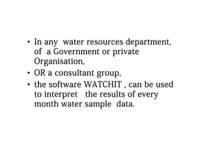 •• In any water resources department,In any water resources department,
of a Government or privateof a Government or privateof a Government or privateof a Government or private
Organisation,Organisation,
•• OR a consultant group,OR a consultant group,
•• the software WATCHIT can be usedthe software WATCHIT can be usedthe software WATCHIT , can be usedthe software WATCHIT , can be used
to interpret the results of everyto interpret the results of every
month water sample datamonth water sample datamonth water sample data.month water sample data.
 