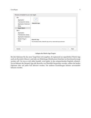 Grundlagen 8
Anlegen des Watch-App-Targets
Bei den Optionen für das neue Target lässt sich angeben, ob ergänzend zur eigentlichen Watch-App
auch ein Kurzinfo (Glance)- und/oder ein Mitteilungs (Notification)-Interface im Storyboard erzeugt
werden soll. Um was es sich dabei handelt, wird später in den entsprechenden Kapiteln erläutert.
Da im Rahmen der Beispiel-App alle Bereiche von WatchKit besprochen werden, sollten die beiden
Optionen aber auf jeden Fall aktiviert werden. Die anderen Einstellungen können unverändert
belassen werden.
 