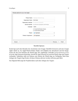 Grundlagen 9
WatchKit-Optionen
Xcode legt nach dem Beenden des Assistenten eine Gruppe WatchKit Extension und eine Gruppe
Apple Watch an. Im Apple-Watch-Ordner finden sich lediglich das Storyboard und die Image-
Assets für das User-Interface der Watch-App. Der zugehörige Controller (InterfaceController)
ist in der App-Extension hinterlegt. Sowohl für App-Extension als auch die Watch-App sind Targets
vorhanden. Außerdem steht ein Schema zum Starten der Watch-App zur Verfügung. Nach dem
Anlegen des Targets fragt Xcode, ob dieses Schema aktiviert werden soll (eine gute Idee).
Das folgende Bild zeigt die Projektstruktur nach dem Anlegen des Targets:
 