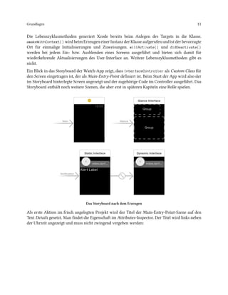 Grundlagen 11
Die Lebenszyklusmethoden generiert Xcode bereits beim Anlegen des Targets in die Klasse.
awakeWithContext() wird beim Erzeugen einer Instanz der Klasse aufgerufen und ist der bevorzugte
Ort für einmalige Initialisierungen und Zuweisungen. willActivate() und didDeactivate()
werden bei jedem Ein- bzw. Ausblenden eines Screens ausgeführt und bieten sich damit für
wiederkehrende Aktualisierungen des User-Interface an. Weitere Lebenszyklusmethoden gibt es
nicht.
Ein Blick in das Storyboard der Watch-App zeigt, dass InterfaceController als Custom Class für
den Screen eingetragen ist, der als Main-Entry-Point definiert ist. Beim Start der App wird also der
im Storyboard hinterlegte Screen angezeigt und der zugehörige Code im Controller ausgeführt. Das
Storyboard enthält noch weitere Szenen, die aber erst in späteren Kapiteln eine Rolle spielen.
Das Storyboard nach dem Erzeugen
Als erste Aktion im frisch angelegten Projekt wird der Titel der Main-Entry-Point-Szene auf den
Text Details gesetzt. Man findet die Eigenschaft im Attributes-Inspector. Der Titel wird links neben
der Uhrzeit angezeigt und muss nicht zwingend vergeben werden:
 