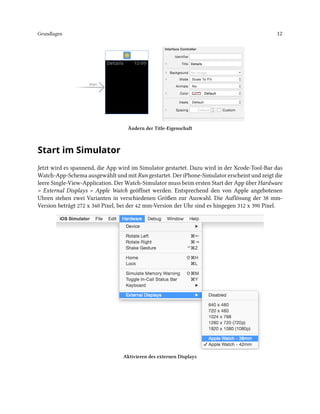 Grundlagen 12
Ändern der Title-Eigenschaft
Start im Simulator
Jetzt wird es spannend, die App wird im Simulator gestartet. Dazu wird in der Xcode-Tool-Bar das
Watch-App-Schema ausgewählt und mit Run gestartet. Der iPhone-Simulator erscheint und zeigt die
leere Single-View-Application. Der Watch-Simulator muss beim ersten Start der App über Hardware
> External Displays > Apple Watch geöffnet werden. Entsprechend den von Apple angebotenen
Uhren stehen zwei Varianten in verschiedenen Größen zur Auswahl. Die Auflösung der 38 mm-
Version beträgt 272 x 340 Pixel, bei der 42 mm-Version der Uhr sind es hingegen 312 x 390 Pixel.
Aktivieren des externen Displays
 