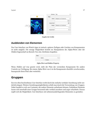 Layout 17
Angabe der Größe
Ausblenden von Elementen
Das User-Interface von Watch-Apps ist statisch, späteres Zufügen oder Löschen von Komponenten
ist nicht möglich. Die einzige Möglichkeit besteht im Manipulieren des Alpha-Werts oder der
Hidden-Eigenschaft im Bereich View des Attributes-Inspektor.
Alpha-Wert und Hidden-Property
Wenn Hidden auf true gesetzt wird, steht der Platz der versteckten Komponente für andere
Controls zur Verfügung. Bei einem Alpha-Wert von 0 ist die Komponente ebenfalls verschwunden,
beansprucht ihren Platz aber weiterhin.
Gruppen
Ein wie oben beschriebenes User-Interface wirkt durch die einfache vertikale Anordnung nicht son-
derlich elegant. Weitere Gestaltungsmöglichkeiten erhält man durch die Verwendung von Gruppen.
Dabei handelt es sich um Container, die andere Elemente aufnehmen können. Enthaltene Elemente
lassen sich innerhalb einer Gruppe horizontal oder vertikal anordnen und sogar schachteln. Daraus
ergibt sich die Möglichkeit, User-Interfaces mit nebeneinanderliegenden Elementen zu gestalten:
 