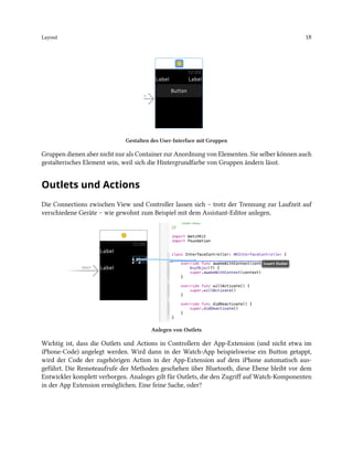 Layout 18
Gestalten des User-Interface mit Gruppen
Gruppen dienen aber nicht nur als Container zur Anordnung von Elementen. Sie selber können auch
gestalterisches Element sein, weil sich die Hintergrundfarbe von Gruppen ändern lässt.
Outlets und Actions
Die Connections zwischen View und Controller lassen sich – trotz der Trennung zur Laufzeit auf
verschiedene Geräte – wie gewohnt zum Beispiel mit dem Assistant-Editor anlegen.
Anlegen von Outlets
Wichtig ist, dass die Outlets und Actions in Controllern der App-Extension (und nicht etwa im
iPhone-Code) angelegt werden. Wird dann in der Watch-App beispielsweise ein Button getappt,
wird der Code der zugehörigen Action in der App-Extension auf dem iPhone automatisch aus-
geführt. Die Remoteaufrufe der Methoden geschehen über Bluetooth, diese Ebene bleibt vor dem
Entwickler komplett verborgen. Analoges gilt für Outlets, die den Zugriff auf Watch-Komponenten
in der App Extension ermöglichen. Eine feine Sache, oder?
 