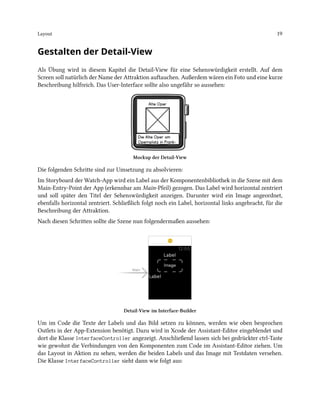 Layout 19
Gestalten der Detail-View
Als Übung wird in diesem Kapitel die Detail-View für eine Sehenswürdigkeit erstellt. Auf dem
Screen soll natürlich der Name der Attraktion auftauchen. Außerdem wären ein Foto und eine kurze
Beschreibung hilfreich. Das User-Interface sollte also ungefähr so aussehen:
Mockup der Detail-View
Die folgenden Schritte sind zur Umsetzung zu absolvieren:
Im Storyboard der Watch-App wird ein Label aus der Komponentenbibliothek in die Szene mit dem
Main-Entry-Point der App (erkennbar am Main-Pfeil) gezogen. Das Label wird horizontal zentriert
und soll später den Titel der Sehenswürdigkeit anzeigen. Darunter wird ein Image angeordnet,
ebenfalls horizontal zentriert. Schließlich folgt noch ein Label, horizontal links angebracht, für die
Beschreibung der Attraktion.
Nach diesen Schritten sollte die Szene nun folgendermaßen aussehen:
Detail-View im Interface-Builder
Um im Code die Texte der Labels und das Bild setzen zu können, werden wie oben besprochen
Outlets in der App-Extension benötigt. Dazu wird in Xcode der Assistant-Editor eingeblendet und
dort die Klasse InterfaceController angezeigt. Anschließend lassen sich bei gedrückter ctrl-Taste
wie gewohnt die Verbindungen von den Komponenten zum Code im Assistant-Editor ziehen. Um
das Layout in Aktion zu sehen, werden die beiden Labels und das Image mit Testdaten versehen.
Die Klasse InterfaceController sieht dann wie folgt aus:
 