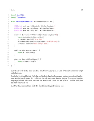 Layout 20
1 import WatchKit
2 import Foundation
3
4 class InterfaceController: WKInterfaceController {
5
6 @IBOutlet weak var titleLabel: WKInterfaceLabel!
7 @IBOutlet weak var mainImage: WKInterfaceImage!
8 @IBOutlet weak var textLabel: WKInterfaceLabel!
9
10 override func awakeWithContext(context: AnyObject?) {
11 super.awakeWithContext(context)
12 titleLabel.setText("Alte Oper")
13 mainImage.setImage(UIImage(named:"alteOper.png"))
14 textLabel.setText("Sehr langer Text")
15 }
16
17 override func willActivate() {
18 super.willActivate()
19 }
20
21 override func didDeactivate() {
22 super.didDeactivate()
23 }
24 }
Damit der Code läuft, muss ein Bild mit Namen alteOper.png im WatchKit-Extension-Target
enthalten sein.
Das Label textLabel hat die Aufgabe ausführliche Beschreibungstexte aufzunehmen (im Codebei-
spiel wurde aus Gründen der Lesbarkeit darauf verzichtet). Damit längere Texte auch komplett
angezeigt werden, stellt man im Label die Anzahl der Zeilen auf den Wert 0. Dadurch passt sich
der Text dem Inhalt an.
Das User-Interface sieht am Ende des Kapitels nun folgendermaßen aus:
 
