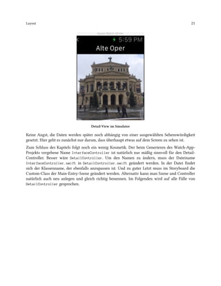 Layout 21
Detail-View im Simulator
Keine Angst, die Daten werden später noch abhängig von einer ausgewählten Sehenswürdigkeit
gesetzt. Hier geht es zunächst nur darum, dass überhaupt etwas auf dem Screen zu sehen ist.
Zum Schluss des Kapitels folgt noch ein wenig Kosmetik. Der beim Generieren des Watch-App-
Projekts vergebene Name InterfaceController ist natürlich nur mäßig sinnvoll für den Detail-
Controller. Besser wäre DetailController. Um den Namen zu ändern, muss der Dateiname
InterfaceController.swift in DetailController.swift geändert werden. In der Datei findet
sich der Klassenname, der ebenfalls anzupassen ist. Und zu guter Letzt muss im Storyboard die
Custom-Class der Main-Entry-Szene geändert werden. Alternativ kann man Szene und Controller
natürlich auch neu anlegen und gleich richtig benennen. Im Folgenden wird auf alle Fälle von
DetailController gesprochen.
 