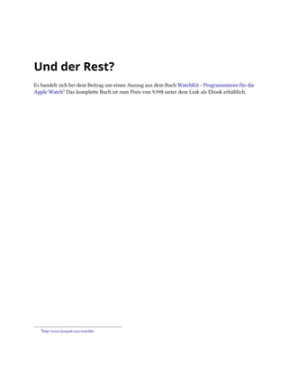 Und der Rest?
Es handelt sich bei dem Beitrag um einen Auszug aus dem Buch WatchKit - Programmieren für die
Apple Watch⁹ Das komplette Buch ist zum Preis von 9,99$ unter dem Link als Ebook erhältlich.
⁹http://www.leanpub.com/watchkit
 