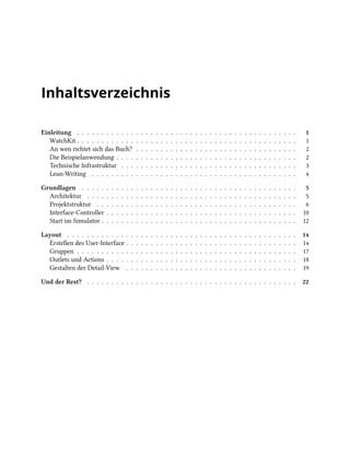 Inhaltsverzeichnis
Einleitung . . . . . . . . . . . . . . . . . . . . . . . . . . . . . . . . . . . . . . . . . . . . . 1
WatchKit . . . . . . . . . . . . . . . . . . . . . . . . . . . . . . . . . . . . . . . . . . . . . 1
An wen richtet sich das Buch? . . . . . . . . . . . . . . . . . . . . . . . . . . . . . . . . . 2
Die Beispielanwendung . . . . . . . . . . . . . . . . . . . . . . . . . . . . . . . . . . . . . 2
Technische Infrastruktur . . . . . . . . . . . . . . . . . . . . . . . . . . . . . . . . . . . . 3
Lean-Writing . . . . . . . . . . . . . . . . . . . . . . . . . . . . . . . . . . . . . . . . . . 4
Grundlagen . . . . . . . . . . . . . . . . . . . . . . . . . . . . . . . . . . . . . . . . . . . . 5
Architektur . . . . . . . . . . . . . . . . . . . . . . . . . . . . . . . . . . . . . . . . . . . 5
Projektstruktur . . . . . . . . . . . . . . . . . . . . . . . . . . . . . . . . . . . . . . . . . 6
Interface-Controller . . . . . . . . . . . . . . . . . . . . . . . . . . . . . . . . . . . . . . . 10
Start im Simulator . . . . . . . . . . . . . . . . . . . . . . . . . . . . . . . . . . . . . . . . 12
Layout . . . . . . . . . . . . . . . . . . . . . . . . . . . . . . . . . . . . . . . . . . . . . . . 14
Erstellen des User-Interface . . . . . . . . . . . . . . . . . . . . . . . . . . . . . . . . . . . 14
Gruppen . . . . . . . . . . . . . . . . . . . . . . . . . . . . . . . . . . . . . . . . . . . . . 17
Outlets und Actions . . . . . . . . . . . . . . . . . . . . . . . . . . . . . . . . . . . . . . . 18
Gestalten der Detail-View . . . . . . . . . . . . . . . . . . . . . . . . . . . . . . . . . . . 19
Und der Rest? . . . . . . . . . . . . . . . . . . . . . . . . . . . . . . . . . . . . . . . . . . . 22
 