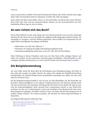 Einleitung 2
und zu neuem Glanz verhelfen. Wie beim Erscheinen des iPhones oder iPads wird den ersten Apps
dabei sicher ein besonderes Interesse zukommen. Es lohnt sich, früh einzusteigen.
Genau dabei soll dieses Buch helfen. Ziel ist es, dem Entwickler sowohl bei den ersten Schritten,
dem ersten Start, aber auch bei anspruchsvolleren Themen wie der Zusammenarbeit mit einer
bestehenden iPhone-App zur Seite zu stehen.
An wen richtet sich das Buch?
Ob ein Buch hilfreich ist oder nicht, hängt sehr vom Wissensstand des Lesers ab. Eine schwierige
Situation für den Autor, der ja in der Regel eine möglichst große Zielgruppe erreichen möchte. Um
niemanden zu verärgern, wird hier Klartext gesprochen. Zum Erstellen von Programmen für die
Apple Watch sind folgende Grundlagen erforderlich:
• Beherrschen von Swift oder Objective-C
• Kenntnisse im Umgang mit Apples Entwicklungsumgebung Xcode
• Zumindest grundlegendes Know-how in der iOS- oder Mac OS-Entwicklung
Ohne Erfahrung in diesen Disziplinen wird man mit dem Buch nichts anfangen können und
sollte sich zunächst mit den genannten Voraussetzungen beschäftigen. Übersichtsartikel zu den
wichtigsten Quellen und Ressourcen zu Swift¹ und iOS² finden sich auf meiner Seite CocoaBits³.
Die Beispielanwendung
Als roter Faden durch das Buch dient die Entwicklung einer Beispielanwendung. Das Buch ist
also mehr oder weniger ein großes Tutorial, das nahezu alle Aspekte der WatchKit-Entwicklung
berücksichtigt. Die einzelnen Kapitel bauen grundsätzlich aufeinander auf, sollten sich aber auch
jedes für sich lesen lassen.
Bei der Beispielanwendung handelt es sich um eine Art Mini-Reiseführer, der den Reisenden auf
besondere Sehenswürdigkeiten in der näheren Umgebung hinweist. Der Benutzer gelangt durch
Tap auf eine Kurzinfo, eine interaktive Mitteilung oder den Home-Screen-Button der App zu einer
Liste der Sehenswürdigkeiten. Nach Auswahl eines Listeneintrags erreicht er eine Detail-View
und kann von dort aus via Kontextmenü zu Fotos der Attraktion, einer Kartenansicht oder einem
Bewertungsscreen gelangen. Die Bilder werden in Form von Pages und der Bewertungsscreen als
modaler Dialog realisiert. Das Szenario gestattet, alle Bereiche der Watch-App-Entwicklung zu
besprechen.
Das folgende Bild zeigt den Ablauf der App:
¹http://www.cocoabits.de/swift/swift-lernen
²http://www.cocoabits.de/ios/einstieg-in-objective-c-und-ios-programmierung
³http://www.cocoabits.de/
 