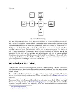 Einleitung 3
Die Screens der Übungs-App
Wie oben erwähnt, funktionieren Watch-Apps im Moment nur im Zusammenspiel mit einer iPhone-
App. Die Entwicklung einer solchen ist nicht Thema dieses Buchs, allerdings gibt es einige Themen
(Datenaustausch zwischen Uhr und iPhone, gemeinsame Frameworks), die beide Geräte betreffen.
Als Sprache für die Codebeispiele wurde Swift gewählt. Auch wenn momentan noch viele Mac-
oder iOS-Entwickler besser mit Objective-C vertraut sind, ist davon auszugehen, dass sich das in
den nächsten Monaten und Jahren ändern wird. Spätestens, wenn auf der nächsten WWDC alle
Sessions in Swift gehalten werden, wird klar sein, wohin die Reise geht. Der im Buch verwendete
Code ist aber überschaubar und die Übersetzung der Beispiel-App in Objective-C-Code stellt sicher
kein allzu großes Problem dar. Wer also lieber in Objective-C programmieren möchte, um sich nicht
gleichzeitig mit Swift beschäftigen zu müssen, sollte das tun.
Technische Infrastruktur
Die technischen Voraussetzungen entsprechen denen der iOS-Entwicklung. Auf jeden Fall wird ein
Mac-Rechner benötigt. Das braucht keine Riesenmaschine sein, ein kleiner Mac Mini genügt für den
Anfang allemal.
Auf dem Mac sollte die neueste Version von Apples Entwicklungsumgebung Xcode installiert sein.
WatchKit ist in Xcode ab Version 6.2 enthalten. Derzeit ist die Beta auf der WatchKit-Entwicklerseite⁴
erhältlich.
Zum Ausprobieren der selbstgeschriebenen Software auf einem echten Gerät (iPhone und Apple
Watch) ist die Mitgliedschaft im Apple-Entwicklerprogramm⁵ erforderlich. Die Kosten dafür be-
tragen 99 $ pro Jahr. Wer noch kein Mitglied ist, kann zwar die ersten Schritte auch im Simulator
⁴https://developer.apple.com/watchkit/
⁵https://developer.apple.com/programs/ios/
 