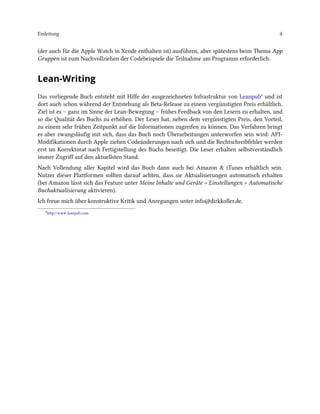 Einleitung 4
(der auch für die Apple Watch in Xcode enthalten ist) ausführen, aber spätestens beim Thema App
Gruppen ist zum Nachvollziehen der Codebeispiele die Teilnahme am Programm erforderlich.
Lean-Writing
Das vorliegende Buch entsteht mit Hilfe der ausgezeichneten Infrastruktur von Leanpub⁶ und ist
dort auch schon während der Entstehung als Beta-Release zu einem vergünstigten Preis erhältlich.
Ziel ist es – ganz im Sinne der Lean-Bewegung – frühes Feedback von den Lesern zu erhalten, und
so die Qualität des Buchs zu erhöhen. Der Leser hat, neben dem vergünstigten Preis, den Vorteil,
zu einem sehr frühen Zeitpunkt auf die Informationen zugreifen zu können. Das Verfahren bringt
es aber zwangsläufig mit sich, dass das Buch noch Überarbeitungen unterworfen sein wird: API-
Modifikationen durch Apple ziehen Codeänderungen nach sich und die Rechtschreibfehler werden
erst im Korrektorat nach Fertigstellung des Buchs beseitigt. Die Leser erhalten selbstverständlich
immer Zugriff auf den aktuellsten Stand.
Nach Vollendung aller Kapitel wird das Buch dann auch bei Amazon & iTunes erhältlich sein.
Nutzer dieser Plattformen sollten darauf achten, dass sie Aktualisierungen automatisch erhalten
(bei Amazon lässt sich das Feature unter Meine Inhalte und Geräte > Einstellungen > Automatische
Buchaktualisierung aktivieren).
Ich freue mich über konstruktive Kritik und Anregungen unter info@dirkkoller.de.
⁶http://www.leanpub.com
 