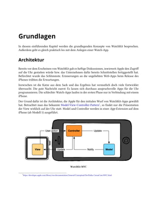Grundlagen
In diesem einführenden Kapitel werden die grundlegenden Konzepte von WatchKit besprochen.
Außerdem geht es gleich praktisch los mit dem Anlegen einer Watch-App.
Architektur
Bereits vor dem Erscheinen von WatchKit gab es heftige Diskussionen, inwieweit Apple den Zugriff
auf die Uhr gestatten würde bzw. das Unternehmen dafür bereits Schnittstellen fertiggestellt hat.
Befürchtet wurde das Schlimmste. Erinnerungen an die ungeliebten Web-Apps beim Release des
iPhones trübten die Erwartungen.
Inzwischen ist die Katze aus dem Sack und das Ergebnis hat vermutlich doch viele Entwickler
überrascht. Die gute Nachricht zuerst: Es lassen sich durchaus anspruchsvolle Apps für die Uhr
programmieren. Die schlechte: Watch-Apps laufen in der ersten Phase nur in Verbindung mit einem
iPhone.
Der Grund dafür ist die Architektur, die Apple für den initialen Wurf von WatchKit-Apps gewählt
hat. Betrachtet man das bekannte Model-View-Controller-Pattern⁷, so findet nur die Präsentation
der View wirklich auf der Uhr statt. Model und Controller werden in einer App-Extension auf dem
iPhone (ab Modell 5) ausgeführt.
WatchKit MVC
⁷https://developer.apple.com/library/ios/documentation/General/Conceptual/DevPedia-CocoaCore/MVC.html
 