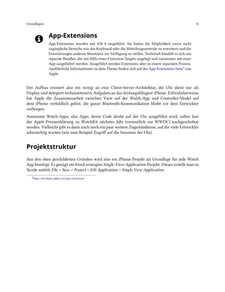 Grundlagen 6
App-Extensions
App-Extensions wurden mit iOS 8 eingeführt. Sie bieten die Möglichkeit zuvor nicht
zugängliche Bereiche wie das Keyboard oder die Mitteilungszentrale zu erweitern und die
Erweiterungen anderen Benutzern zur Verfügung zu stellen. Technisch handelt es sich um
separate Bundles, die mit Hilfe eines Extension-Targets angelegt und zusammen mit einer
App ausgeliefert werden. Ausgeführt werden Extensions aber in einem separaten Prozess.
Ausführliche Informationen zu dem Thema finden sich auf der App-Extensions-Seite⁸ von
Apple.
Der Aufbau erinnert also ein wenig an eine Client-Server-Architektur, die Uhr dient nur als
Display und delegiert rechenintensive Aufgaben an das leistungsfähigere iPhone. Erfreulicherweise
hat Apple die Zusammenarbeit zwischen View auf der Watch-App und Controller/Model auf
dem iPhone vorbildlich gelöst, die ganze Bluetooth-Kommunikation bleibt vor dem Entwickler
verborgen.
Autonome Watch-Apps, also Apps, deren Code direkt auf der Uhr ausgeführt wird, sollen laut
der Apple-Presseerklärung zu WatchKit nächstes Jahr (vermutlich zur WWDC) nachgeschoben
werden. Vielleicht gibt es dann auch noch ein paar weitere Zugeständnisse, auf die viele Entwickler
sehnsüchtig warten (wie zum Beispiel Zugriff auf die Sensoren der Uhr).
Projektstruktur
Aus den oben geschilderten Gründen wird also ein iPhone-Projekt als Grundlage für jede Watch
App benötigt. Es genügt ein frisch erzeugtes Single-View-Application-Projekt. Dieses erstellt man in
Xcode mittels File > New > Project > iOS Application > Single View Application.
⁸https://developer.apple.com/app-extensions/
 