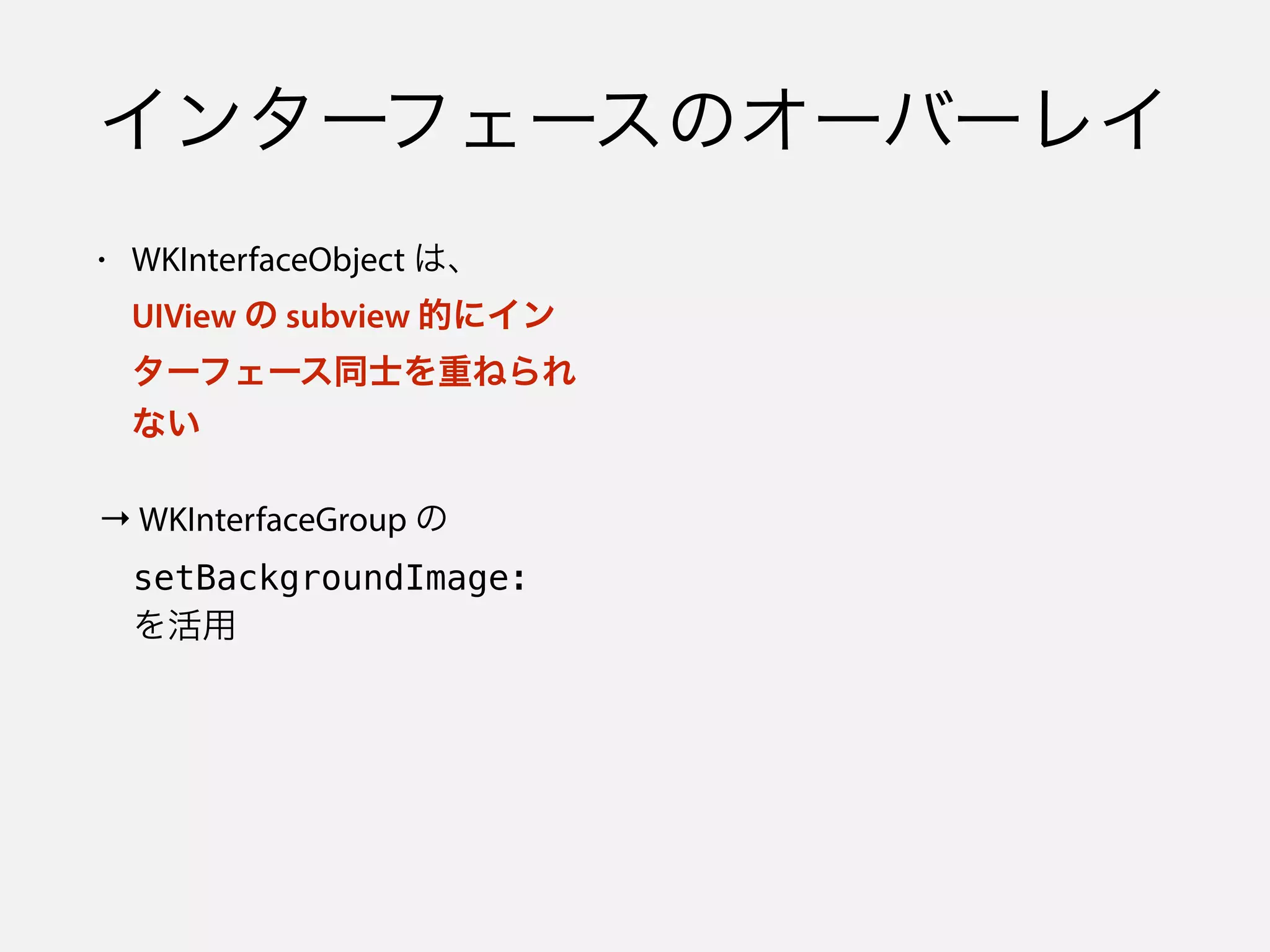 インターフェースのオーバーレイ
• WKInterfaceObject は、 
UIView の subview 的にイン
ターフェース同士を重ねられ
ない
→ WKInterfaceGroup の 
 setBackgroundImage:  
 を活用
 