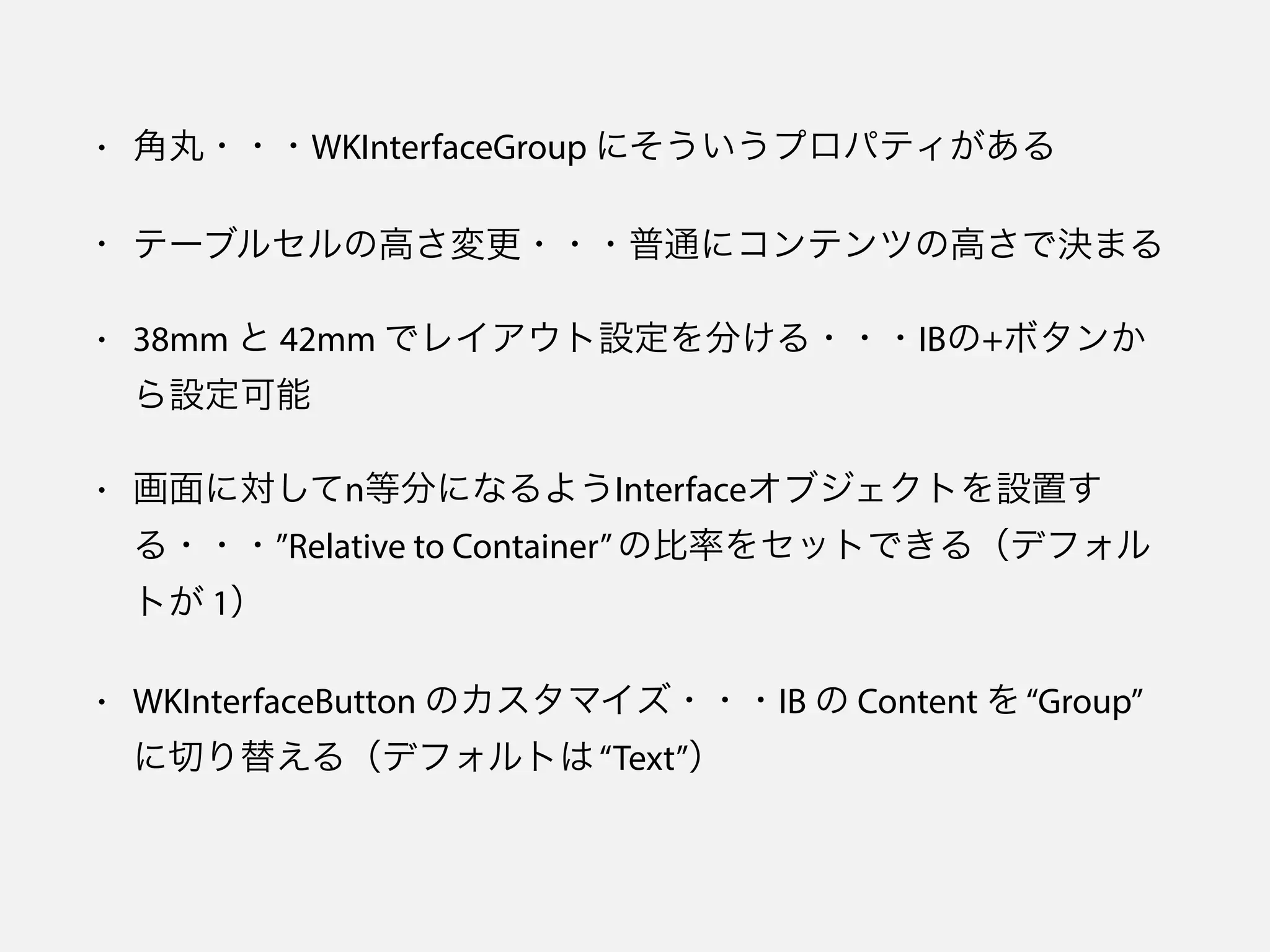 • 角丸・・・WKInterfaceGroup にそういうプロパティがある
• テーブルセルの高さ変更・・・普通にコンテンツの高さで決まる
• 38mm と 42mm でレイアウト設定を分ける・・・IBの+ボタンか
ら設定可能
• 画面に対してn等分になるようInterfaceオブジェクトを設置す
る・・・”Relative to Container”の比率をセットできる（デフォル
トが 1）
• WKInterfaceButton のカスタマイズ・・・IB の Content を“Group”
に切り替える（デフォルトは“Text”）
 