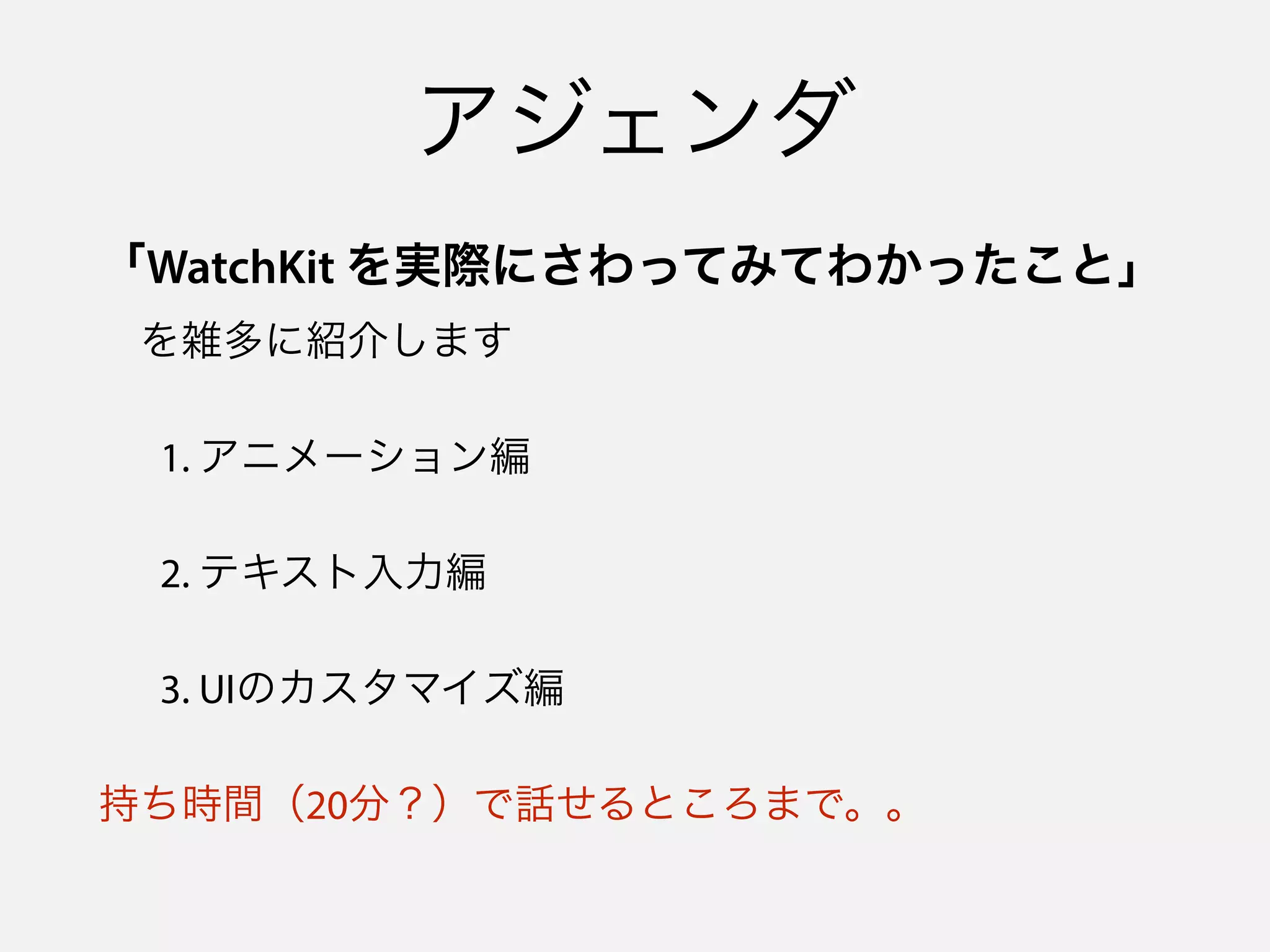 アジェンダ
「WatchKit を実際にさわってみてわかったこと」 
 を雑多に紹介します
1. アニメーション編
2. テキスト入力編
3. UIのカスタマイズ編
持ち時間（20分？）で話せるところまで。。
 