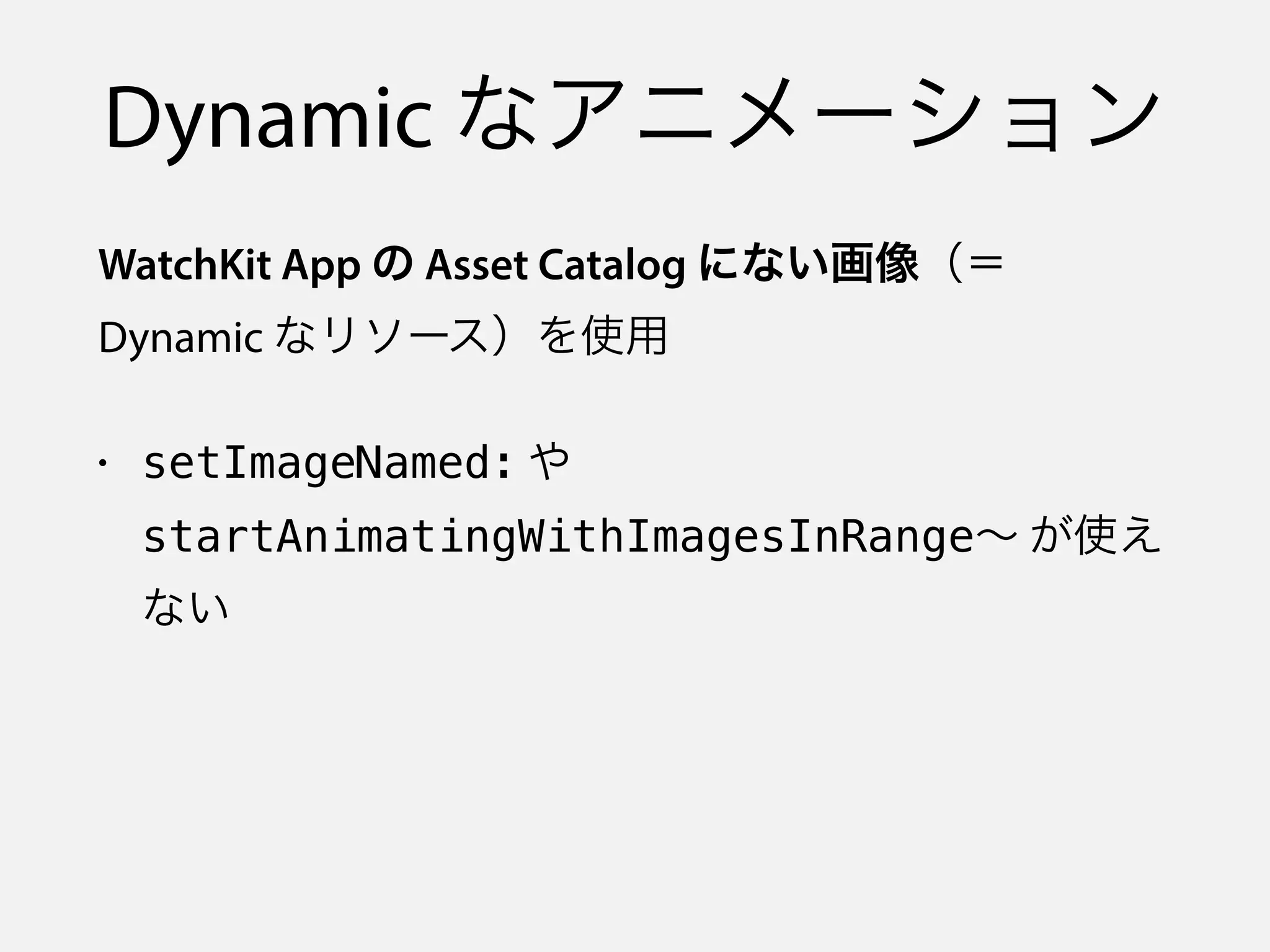 Dynamic なアニメーション
WatchKit App の Asset Catalog にない画像（＝
Dynamic なリソース）を使用
• setImageNamed: や
startAnimatingWithImagesInRange∼ が使え
ない
 