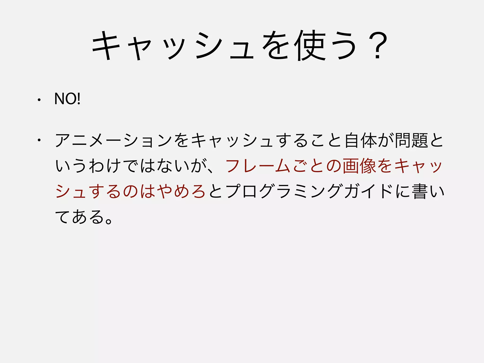 キャッシュを使う？
• NO!
• アニメーションをキャッシュすること自体が問題と
いうわけではないが、フレームごとの画像をキャッ
シュするのはやめろとプログラミングガイドに書い
てある。
 