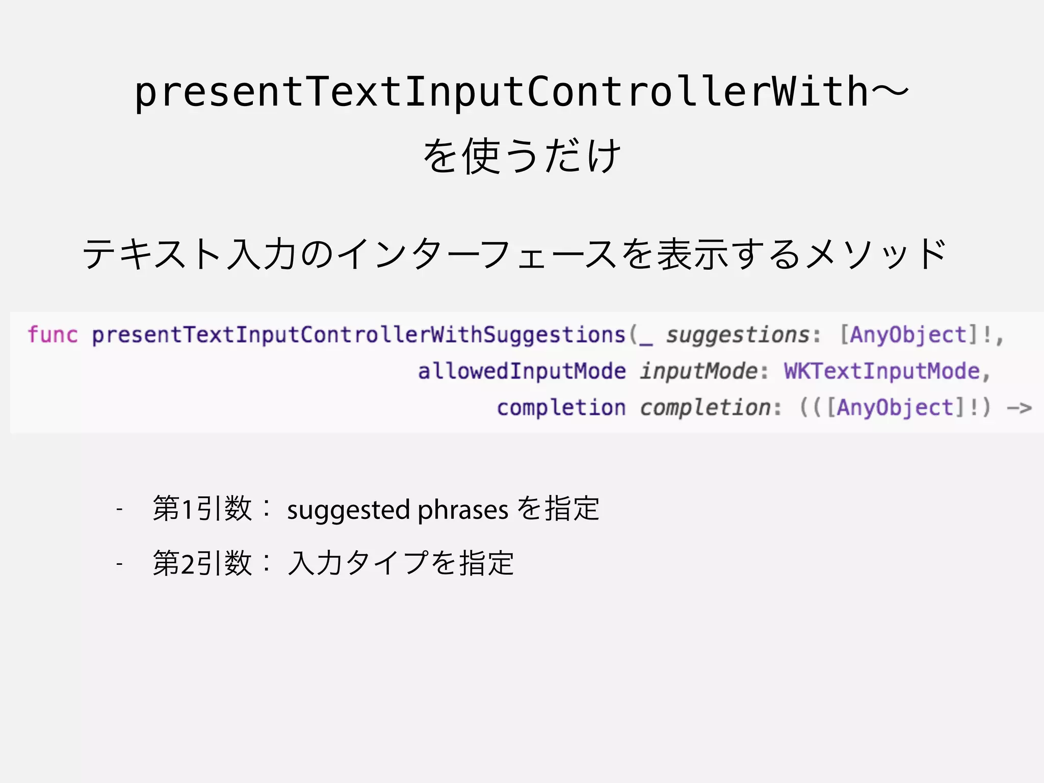 presentTextInputControllerWith∼
を使うだけ
テキスト入力のインターフェースを表示するメソッド
- 第1引数： suggested phrases を指定
- 第2引数： 入力タイプを指定
 