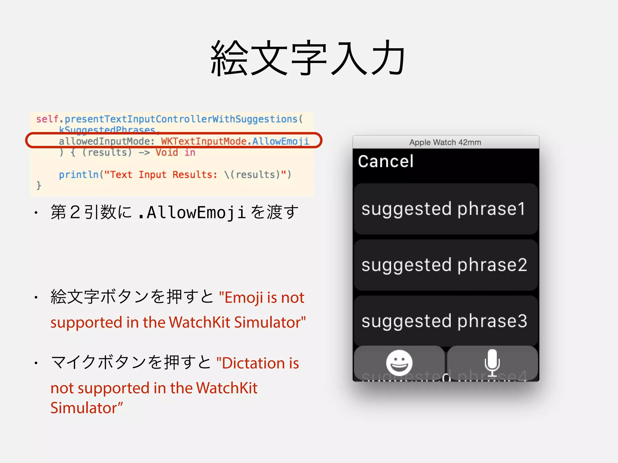 絵文字入力
• 第２引数に .AllowEmoji を渡す
• 絵文字ボタンを押すと "Emoji is not
supported in the WatchKit Simulator"
• マイクボタンを押すと "Dictation is
not supported in the WatchKit
Simulator”
 
