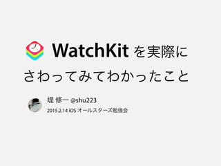 WatchKit を実際に 
さわってみてわかったこと
堤 修一 @shu223 
2015.2.14 iOS オールスターズ勉強会
 