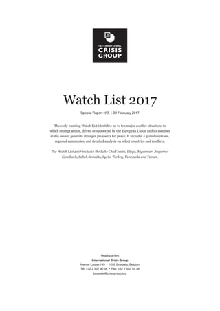 Headquarters
International Crisis Group
Avenue Louise 149  •  1050 Brussels, Belgium
Tel: +32 2 502 90 38  •  Fax: +32 2 502 50 38
brussels@crisisgroup.org
Watch List 2017
Special Report Nº3  |  24 February 2017
The early warning Watch List identifies up to ten major conflict situations in
which prompt action, driven or supported by the European Union and its member
states, would generate stronger prospects for peace. It includes a global overview,
regional summaries, and detailed analysis on select countries and conflicts.
The Watch List 2017 includes the Lake Chad basin, Libya, Myanmar, Nagorno-
Karabakh, Sahel, Somalia, Syria, Turkey, Venezuela and Yemen.
 