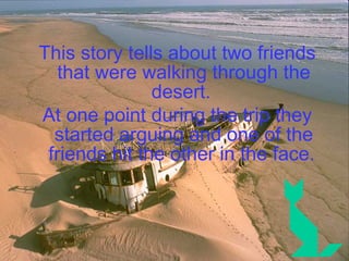 This story tells about two friends that were walking through the desert.  At one point during the trip they started arguing and one of the friends hit the other in the face.   