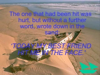 The one that had been hit was hurt, but without a further word, wrote down in the sand: ‘ TODAY MY BEST FRIEND HIT ME IN THE FACE.'  